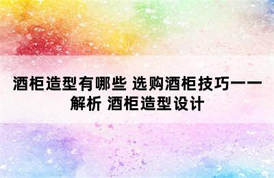 酒柜造型有哪些 选购酒柜技巧一一解析 酒柜造型设计